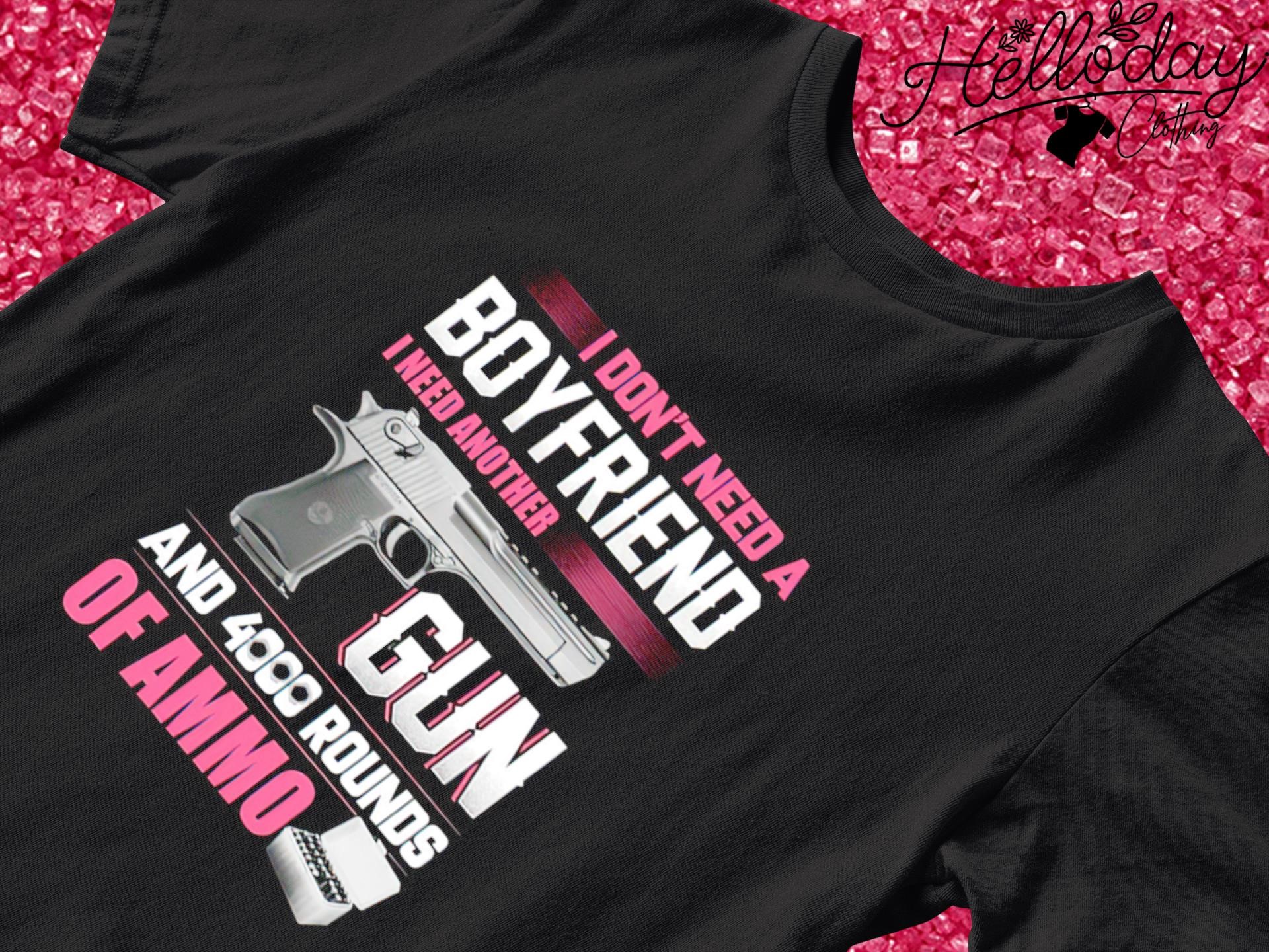 I don't need a Boyfriend I need another Gun and 4000 rounds of ammo shirt